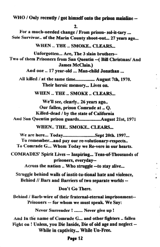 WHO / Only receatly / got himself onto the prison mainline —  2. For a much-needed change / From prison- sokit-tary ... Sole Survivor... of the Marin County shoot-out... 27 years ago...  ’WHEN .. THE .. SMOKE.. CLEARS...  Unforgotten... Are, The 3 slain brothers— Two of them Prisoners from San Quentin —( Bill Christmas/ And James McClain.) And one .. 17 year-old ... Man-child Jonathan ... All killed / at the same time.. wessese August 7th, 1970. Their heroic memory... Lives on.  WHEN .. THE .. SMOKE .. CLEARS...  We’ll see, clearly... 26 years ago.. Our fallen, prison Comrade at .. Q. Killed-dead / by the state of California And San Quentin Prison gUArds.......August 21st, 1971  ’WHEN.. THE.. SMOKE.. CLEARS...  We are here... Today. Sept 20th. 199 nd pay our re-volutionary-respects.. To Comrade G... Whom Today we Re-vere in our hearts. CCOMRADES’ Spirit Lives — Inspiring... Tens-of-Thousands of prisoners, everyday— Across the nation .. Who struggle —to stay alive  Struggle behind walls of instit-tu-tional hate and violence, Behind // Bars and Barriers of two separate worlds —  Don’t Go There.  Behind / Barb-wire of their fraternal-eternal imprisonment-- Prisoners - for whom we must speak. We Say:  Never Surrender ! ...  - Never give up !  And In the name of Comrade G... and other fighters .. fallen Fight on ! Unless, you Die Inside, Die of old age and neglect — While in captivity... While Un-Free.  Page 12  